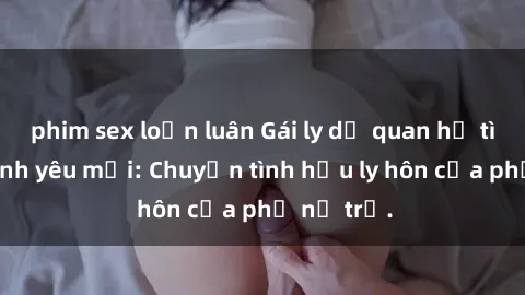 phim sex loạn luân Gái ly dị quan hệ tìm kiếm tình yêu mới: Chuyện tình hậu ly hôn của phụ nữ trẻ.
