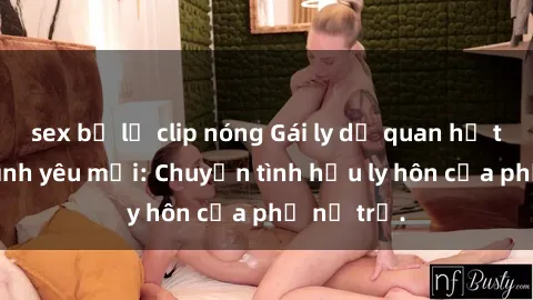 sex bị lộ clip nóng Gái ly dị quan hệ tìm kiếm tình yêu mới: Chuyện tình hậu ly hôn của phụ nữ trẻ.
