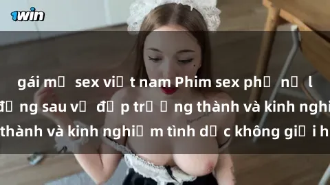 gái mỹ sex việt nam Phim sex phụ nữ lớn tuổi: Sức hút đằng sau vẻ đẹp trưởng thành và kinh nghiệm tình dục không giới hạn
