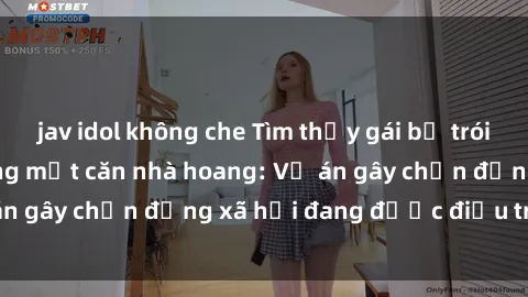 jav idol không che Tìm thấy gái bị trói và bị hiếp dâm trong một căn nhà hoang: Vụ án gây chấn động xã hội đang được điều tra vào.
