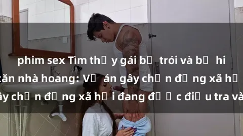 phim sex Tìm thấy gái bị trói và bị hiếp dâm trong một căn nhà hoang: Vụ án gây chấn động xã hội đang được điều tra vào.