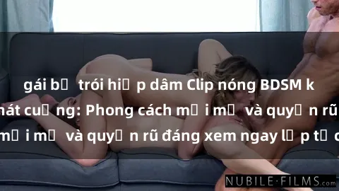 gái bị trói hiếp dâm Clip nóng BDSM khiến người xem phát cuồng: Phong cách mới mẻ và quyến rũ đáng xem ngay lập tức!