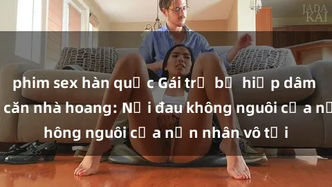 phim sex hàn quốc Gái trẻ bị hiếp dâm bạo lực trong căn nhà hoang: Nỗi đau không nguôi của nạn nhân vô tội