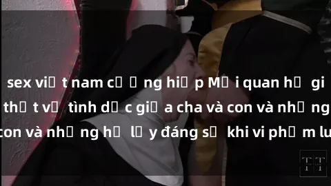 sex việt nam cưỡng hiếp Mối quan hệ giữa cha và con: Sự thật về tình dục giữa cha và con và những hệ lụy đáng sợ khi vi phạm luật pháp.