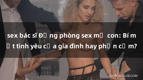 sex bác sĩ Động phòng sex mẹ con: Bí mật tình yêu của gia đình hay phản cảm?
