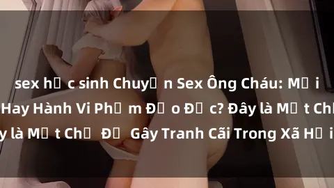 sex học sinh Chuyện Sex Ông Cháu: Mối Quan Hệ Gia Đình Hay Hành Vi Phạm Đạo Đức? Đây là Một Chủ Đề Gây Tranh Cãi Trong Xã Hội Hiện Nay.