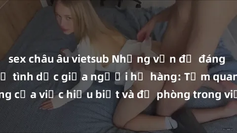 sex châu âu vietsub Những vấn đề đáng quan tâm về quan hệ tình dục giữa người họ hàng: Tầm quan trọng của việc hiểu biết và đề phòng trong việc tiếp xúc trong gia đình.
