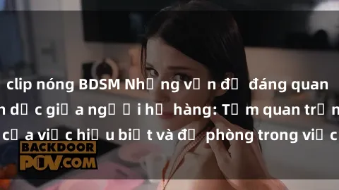 clip nóng BDSM Những vấn đề đáng quan tâm về quan hệ tình dục giữa người họ hàng: Tầm quan trọng của việc hiểu biết và đề phòng trong việc tiếp xúc trong gia đình.
