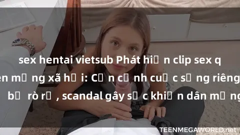 sex hentai vietsub Phát hiện clip sex quay lén hot nhất trên mạng xã hội: Cận cảnh cuộc sống riêng tư bị rò rỉ, scandal gây sốc khiến dân mạng không khỏi bàng hoàng