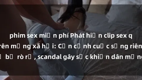 phim sex miễn phí Phát hiện clip sex quay lén hot nhất trên mạng xã hội: Cận cảnh cuộc sống riêng tư bị rò rỉ, scandal gây sốc khiến dân mạng không khỏi bàng hoàng