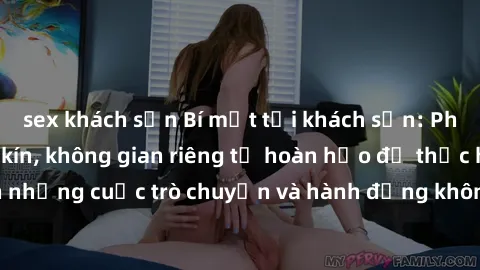 sex khách sạn Bí mật tại khách sạn: Phòng quay lén khép kín, không gian riêng tư hoàn hảo để thực hiện những cuộc trò chuyện và hành động không bị người khác phát hiện.