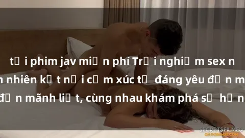 tải phim jav miễn phí Trải nghiệm sex ngoài trời: Khi thiên nhiên kết nối cảm xúc từ đáng yêu đến mãnh liệt, cùng nhau khám phá sự hứng khởi và thú vị.