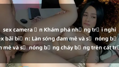 sex camera ẩn Khám phá những trải nghiệm độc đáo tại sex bãi biển: Làn sóng đam mê và sự nóng bỏng cháy bỏng trên cát trắng