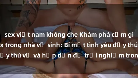 sex việt nam không che Khám phá cảm giác mới mẻ với sex trong nhà vệ sinh: Bí mật tình yêu đầy thú vị và hấp dẫn để trải nghiệm trong đêm hôm nay!