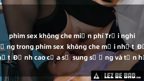 phim sex không che miễn phí Trải nghiệm cực kỳ nóng bỏng trong phim sex  không che mới nhất  Đỉnh cao của sự sung sướng và tận hưởng chân thật