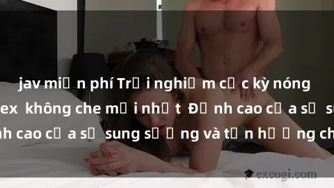 jav miễn phí Trải nghiệm cực kỳ nóng bỏng trong phim sex  không che mới nhất  Đỉnh cao của sự sung sướng và tận hưởng chân thật