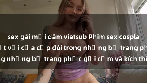 sex gái mại dâm vietsub Phim sex cosplay: Trải nghiệm tuyệt vời của cặp đôi trong những bộ trang phục gợi cảm và kích thích
