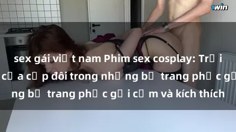 sex gái việt nam Phim sex cosplay: Trải nghiệm tuyệt vời của cặp đôi trong những bộ trang phục gợi cảm và kích thích