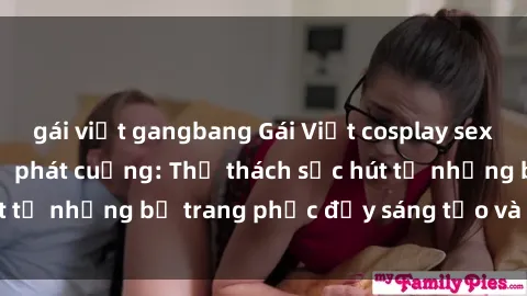 gái việt gangbang Gái Việt cosplay sexy khiến fan hâm mộ phát cuồng: Thử thách sức hút từ những bộ trang phục đầy sáng tạo và quyến rũ!