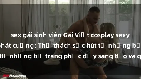 sex gái sinh viên Gái Việt cosplay sexy khiến fan hâm mộ phát cuồng: Thử thách sức hút từ những bộ trang phục đầy sáng tạo và quyến rũ!