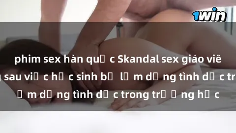 phim sex hàn quốc Skandal sex giáo viên: Sự thật đằng sau việc học sinh bị lạm dụng tình dục trong trường học