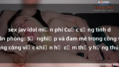 sex jav idol miễn phí Cuộc sống tình dục của nhân viên văn phòng: Sự nghiệp và đam mê trong công việc khiến họ cảm thấy hứng thú với tình dục?