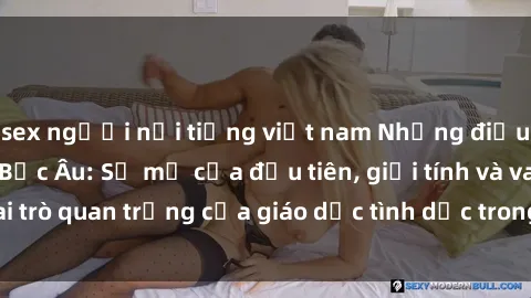 sex người nổi tiếng việt nam Những điều thú vị về sex ở Bắc Âu: Sự mở cửa đầu tiên, giới tính và vai trò quan trọng của giáo dục tình dục trong các quốc gia này.