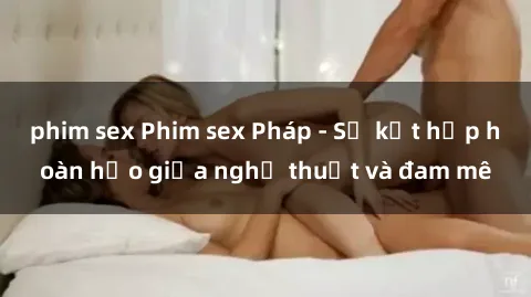 phim sex Phim sex Pháp - Sự kết hợp hoàn hảo giữa nghệ thuật và đam mê