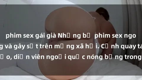 phim sex gái già Những bộ phim sex ngoại quốc nổi tiếng và gây sốt trên mạng xã hội. Cảnh quay táo bạo, diễn viên ngoại quốc nóng bỏng trong các tác phẩm đỉnh cao.