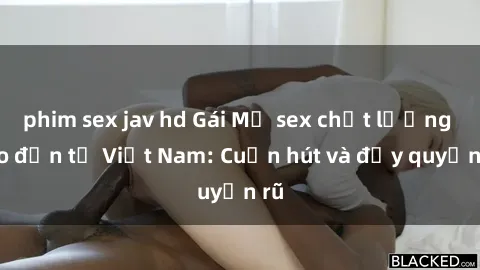phim sex jav hd Gái Mỹ sex chất lượng cao đến từ Việt Nam: Cuốn hút và đầy quyến rũ