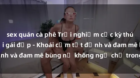 sex quán cà phê Trải nghiệm cực kỳ thú vị khi làm tình với gái đẹp - Khoái cảm tột đỉnh và đam mê bùng nổ không ngờ chỉ trong một đêm!