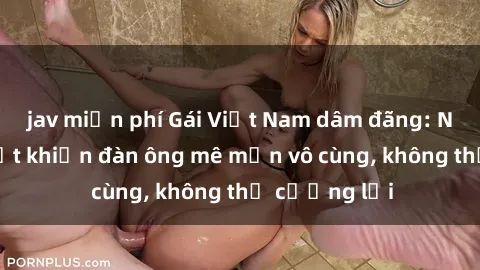 jav miễn phí Gái Việt Nam dâm đãng: Những bí quyết khiến đàn ông mê mẩn vô cùng, không thể cưỡng lại