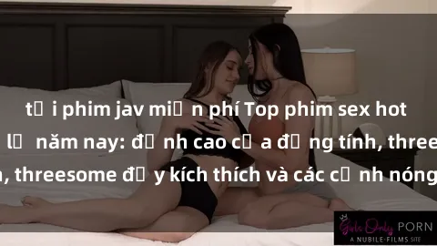 tải phim jav miễn phí Top phim sex hot nhất không thể bỏ lỡ năm nay: đỉnh cao của đồng tính, threesome đầy kích thích và các cảnh nóng đang gây sốt!