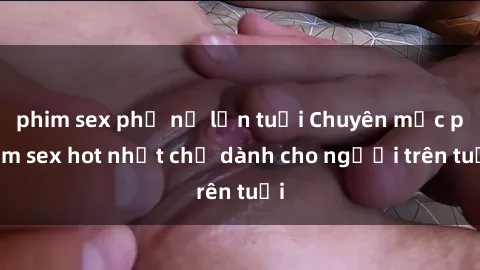 phim sex phụ nữ lớn tuổi Chuyên mục phim sex hot nhất chỉ dành cho người trên tuổi
