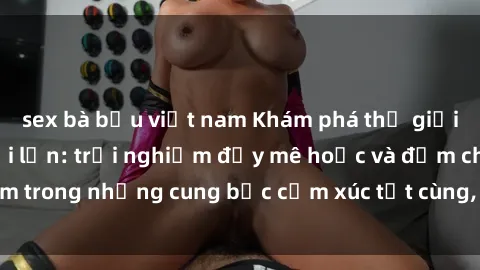 sex bà bầu việt nam Khám phá thế giới mới với sex người lớn: trải nghiệm đầy mê hoặc và đắm chìm trong những cung bậc cảm xúc tột cùng, hứng khởi và cuốn hút.