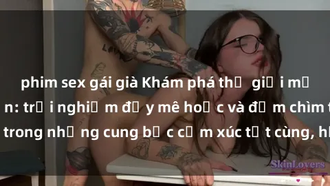 phim sex gái già Khám phá thế giới mới với sex người lớn: trải nghiệm đầy mê hoặc và đắm chìm trong những cung bậc cảm xúc tột cùng, hứng khởi và cuốn hút.
