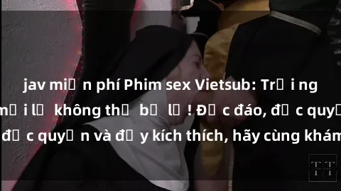 jav miễn phí Phim sex Vietsub: Trải nghiệm hấp dẫn và mới lạ không thể bỏ lỡ! Độc đáo, độc quyền và đầy kích thích, hãy cùng khám phá ngay!
