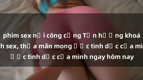 phim sex nơi công cộng Tận hưởng khoái cảm với gái xinh sex, thỏa mãn mong ước tình dục của mình ngay hôm nay