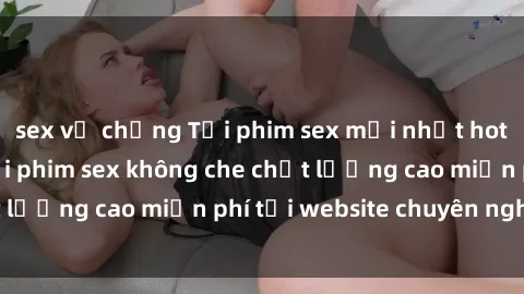 sex vợ chồng Tải phim sex mới nhất hot nhất - Xem và tải phim sex không che chất lượng cao miễn phí tại website chuyên nghiệp.