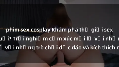 phim sex cosplay Khám phá thế giới sex trực tuyến: Hơn tuổi? Trải nghiệm cảm xúc mới lạ với những trò chơi độc đáo và kích thích người lớn