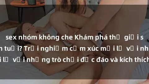 sex nhóm không che Khám phá thế giới sex trực tuyến: Hơn tuổi? Trải nghiệm cảm xúc mới lạ với những trò chơi độc đáo và kích thích người lớn
