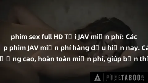 phim sex full HD Tải JAV miễn phí: Các trang web cung cấp phim JAV miễn phí hàng đầu hiện nay. Các tác phẩm chất lượng cao, hoàn toàn miễn phí, giúp bạn thỏa mãn niềm đam mê mà không tốn kém.