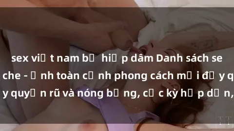 sex việt nam bị hiếp dâm Danh sách sex Việt Nam không che - Ảnh toàn cảnh phong cách mới đầy quyến rũ và nóng bỏng, cực kỳ hấp dẫn, không thể bỏ qua!