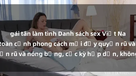 gái tân làm tình Danh sách sex Việt Nam không che - Ảnh toàn cảnh phong cách mới đầy quyến rũ và nóng bỏng, cực kỳ hấp dẫn, không thể bỏ qua!