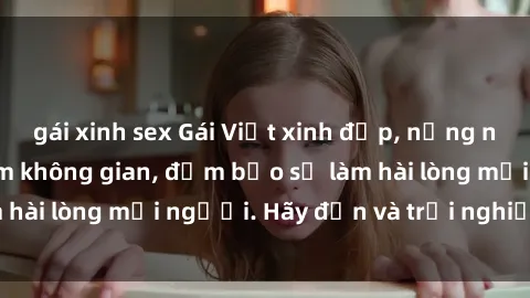 gái xinh sex Gái Việt xinh đẹp, nồng nàn làm tình say đắm không gian, đảm bảo sẽ làm hài lòng mọi người. Hãy đến và trải nghiệm ngay!