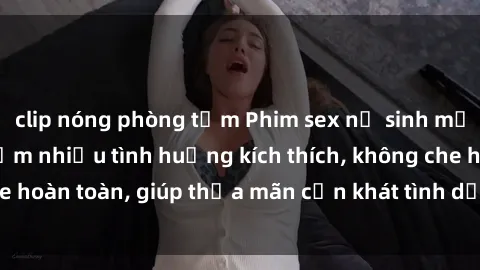 clip nóng phòng tắm Phim sex nữ sinh mới nhất: Trải nghiệm nhiều tình huống kích thích, không che hoàn toàn, giúp thỏa mãn cơn khát tình dục của các bạn trẻ