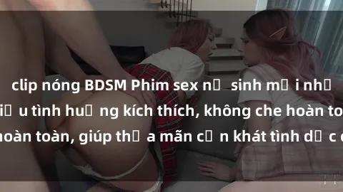 clip nóng BDSM Phim sex nữ sinh mới nhất: Trải nghiệm nhiều tình huống kích thích, không che hoàn toàn, giúp thỏa mãn cơn khát tình dục của các bạn trẻ