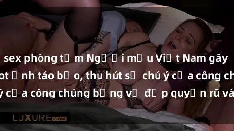 sex phòng tắm Người mẫu Việt Nam gây sốt với loạt shoot ảnh táo bạo, thu hút sự chú ý của công chúng bằng vẻ đẹp quyến rũ và gợi cảm.