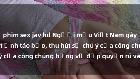 phim sex jav hd Người mẫu Việt Nam gây sốt với loạt shoot ảnh táo bạo, thu hút sự chú ý của công chúng bằng vẻ đẹp quyến rũ và gợi cảm.