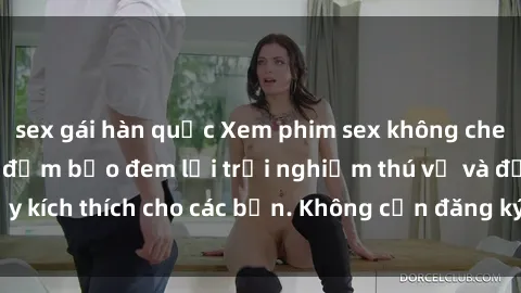 sex gái hàn quốc Xem phim sex không che miễn phí tại đây, đảm bảo đem lại trải nghiệm thú vị và đầy kích thích cho các bạn. Không cần đăng ký, hoàn toàn miễn phí.